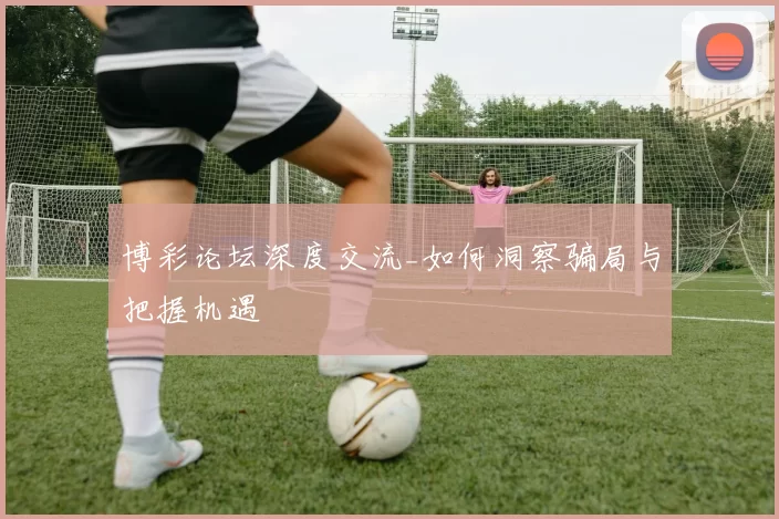 博彩论坛深度交流_如何洞察骗局与把握机遇