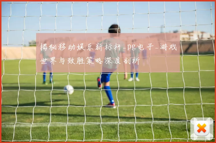 揭秘移动娱乐新标杆_pg电子_游戏世界与致胜策略深度剖析